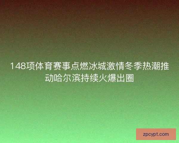 148项体育赛事点燃冰城激情冬季热潮推动哈尔滨持续火爆出圈